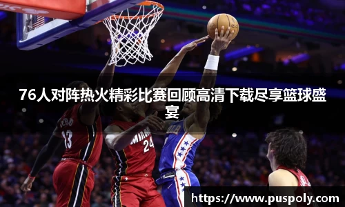76人对阵热火精彩比赛回顾高清下载尽享篮球盛宴